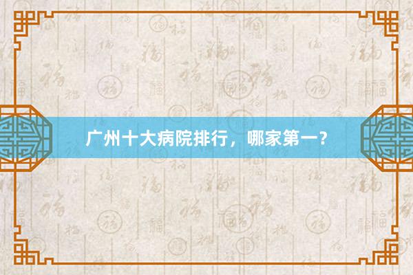 广州十大病院排行，哪家第一？
